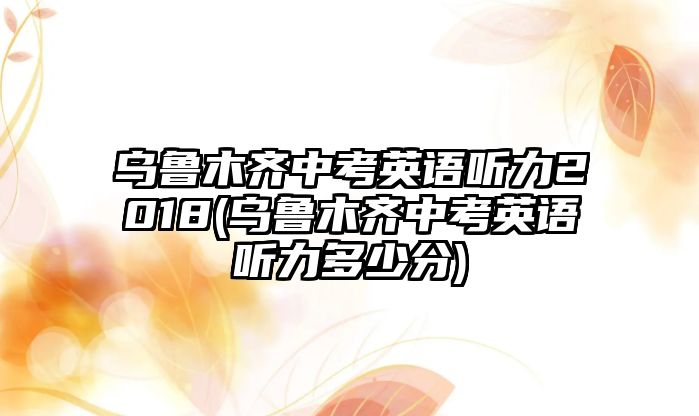 烏魯木齊中考英語(yǔ)聽(tīng)力2018(烏魯木齊中考英語(yǔ)聽(tīng)力多少分)