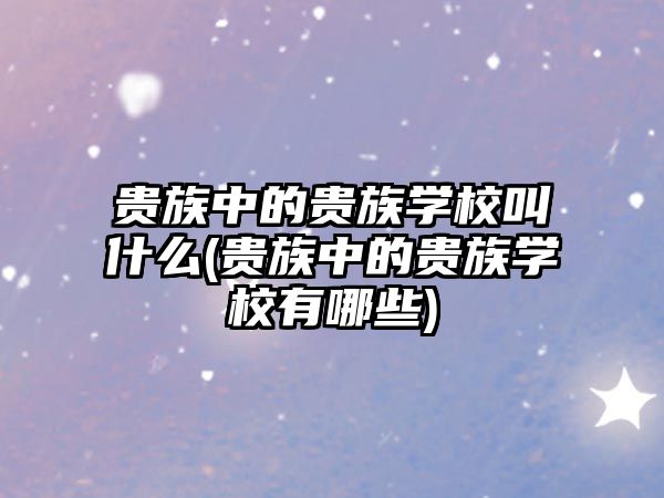 貴族中的貴族學(xué)校叫什么(貴族中的貴族學(xué)校有哪些)