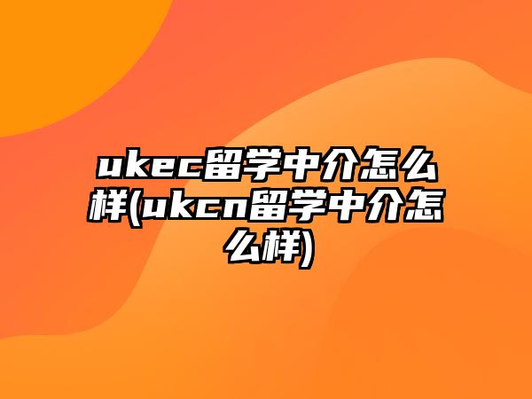 ukec留學(xué)中介怎么樣(ukcn留學(xué)中介怎么樣)