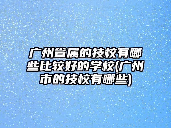 廣州省屬的技校有哪些比較好的學(xué)校(廣州市的技校有哪些)