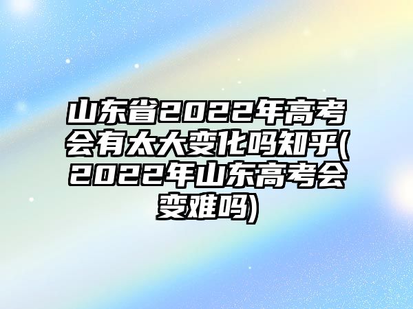 山東省2022年高考會(huì)有太大變化嗎知乎(2022年山東高考會(huì)變難嗎)