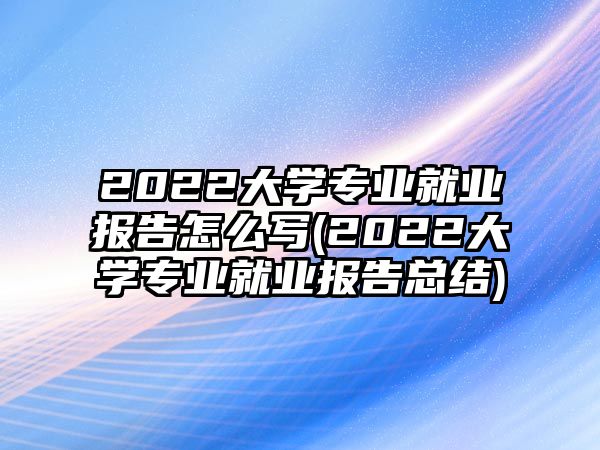 2022大學專業(yè)就業(yè)報告怎么寫(2022大學專業(yè)就業(yè)報告總結)