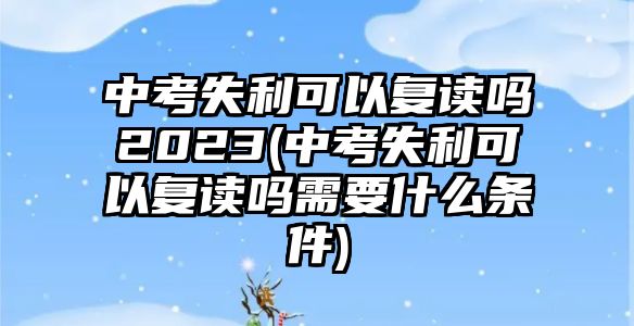 中考失利可以復(fù)讀嗎2023(中考失利可以復(fù)讀嗎需要什么條件)