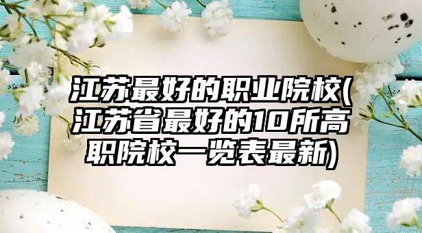 江蘇最好的職業(yè)院校(江蘇省最好的10所高職院校一覽表最新)