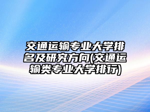 交通運輸專業(yè)大學(xué)排名及研究方向(交通運輸類專業(yè)大學(xué)排行)