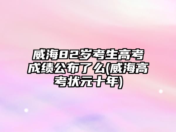 威海82歲考生高考成績公布了么(威海高考狀元十年)