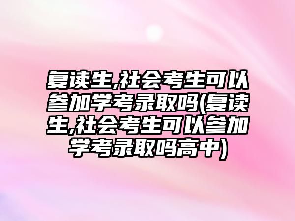 復讀生,社會考生可以參加學考錄取嗎(復讀生,社會考生可以參加學考錄取嗎高中)