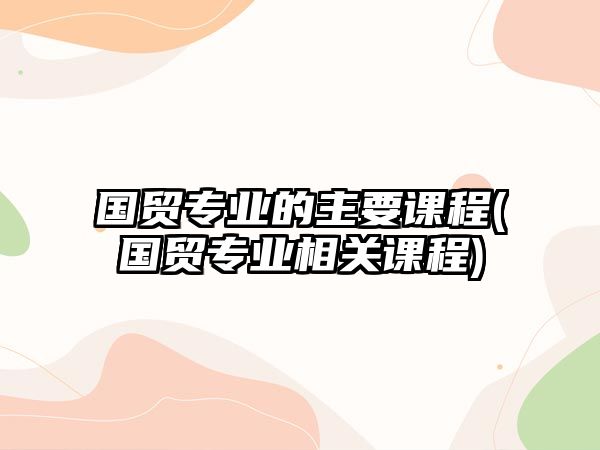 國(guó)貿(mào)專業(yè)的主要課程(國(guó)貿(mào)專業(yè)相關(guān)課程)