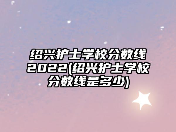 紹興護(hù)士學(xué)校分?jǐn)?shù)線2022(紹興護(hù)士學(xué)校分?jǐn)?shù)線是多少)