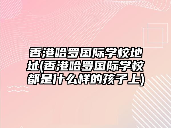 香港哈羅國際學校地址(香港哈羅國際學校都是什么樣的孩子上)