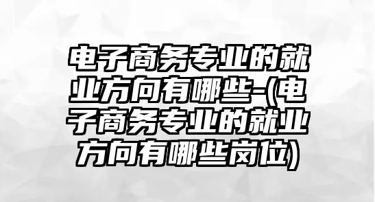 電子商務專業(yè)的就業(yè)方向有哪些-(電子商務專業(yè)的就業(yè)方向有哪些崗位)