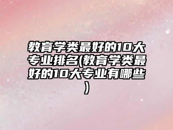 教育學(xué)類(lèi)最好的10大專(zhuān)業(yè)排名(教育學(xué)類(lèi)最好的10大專(zhuān)業(yè)有哪些)