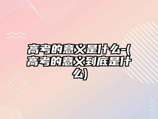 高考的意義是什么-(高考的意義到底是什么)