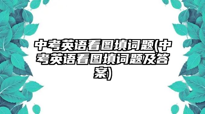 中考英語看圖填詞題(中考英語看圖填詞題及答案)