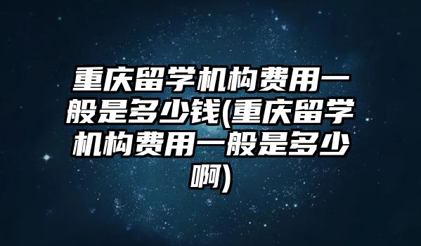 重慶留學機構(gòu)費用一般是多少錢(重慶留學機構(gòu)費用一般是多少啊)