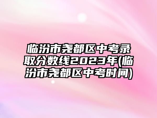 臨汾市堯都區(qū)中考錄取分?jǐn)?shù)線2023年(臨汾市堯都區(qū)中考時(shí)間)