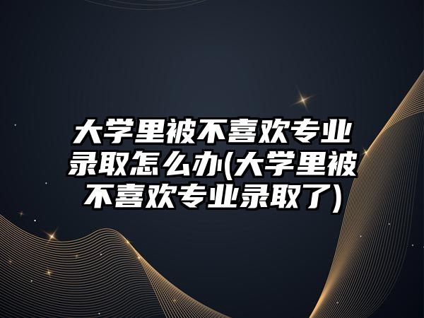 大學里被不喜歡專業(yè)錄取怎么辦(大學里被不喜歡專業(yè)錄取了)