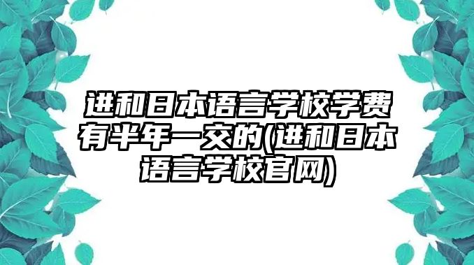 進(jìn)和日本語言學(xué)校學(xué)費(fèi)有半年一交的(進(jìn)和日本語言學(xué)校官網(wǎng))