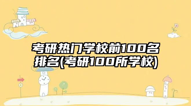 考研熱門學(xué)校前100名排名(考研100所學(xué)校)