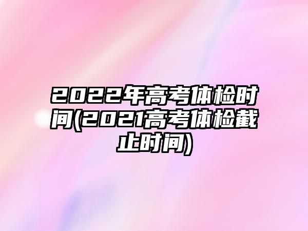 2022年高考體檢時(shí)間(2021高考體檢截止時(shí)間)