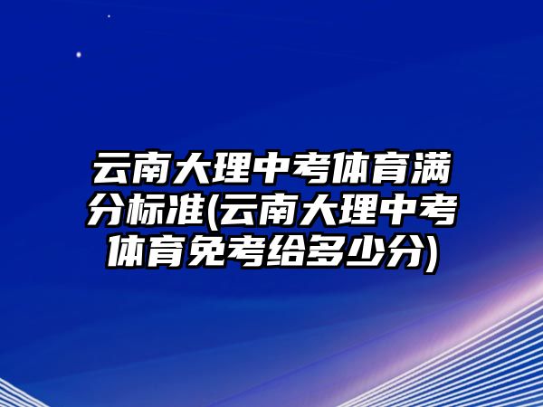 云南大理中考體育滿分標(biāo)準(zhǔn)(云南大理中考體育免考給多少分)