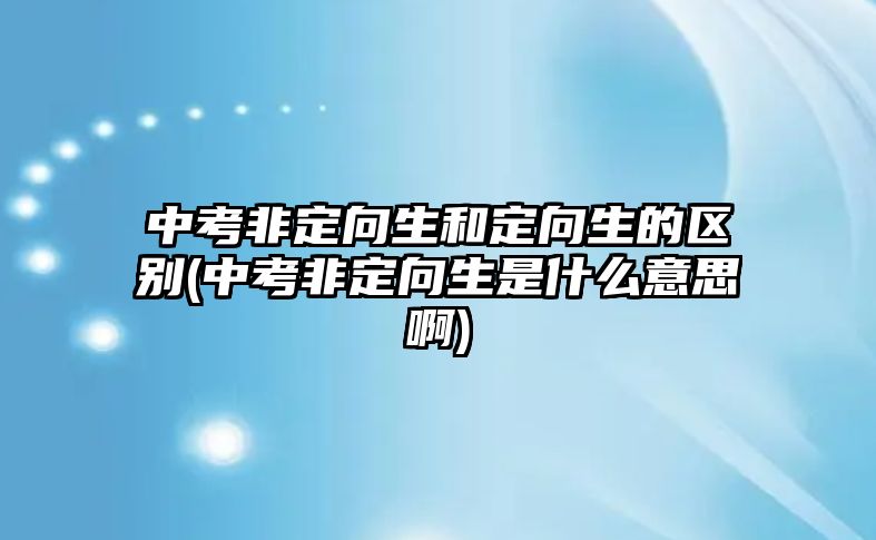 中考非定向生和定向生的區(qū)別(中考非定向生是什么意思啊)