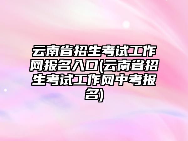 云南省招生考試工作網(wǎng)報名入口(云南省招生考試工作網(wǎng)中考報名)