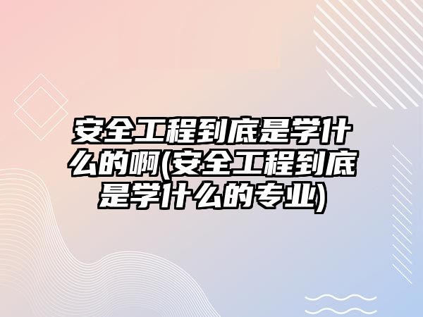 安全工程到底是學什么的啊(安全工程到底是學什么的專業(yè))