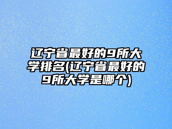 遼寧省最好的9所大學排名(遼寧省最好的9所大學是哪個)