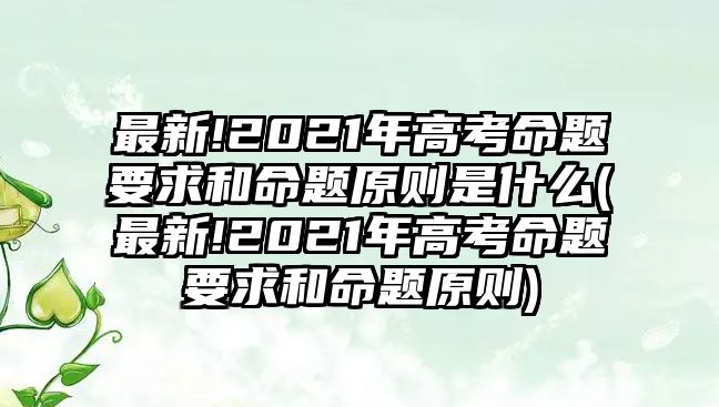 最新!2021年高考命題要求和命題原則是什么(最新!2021年高考命題要求和命題原則)