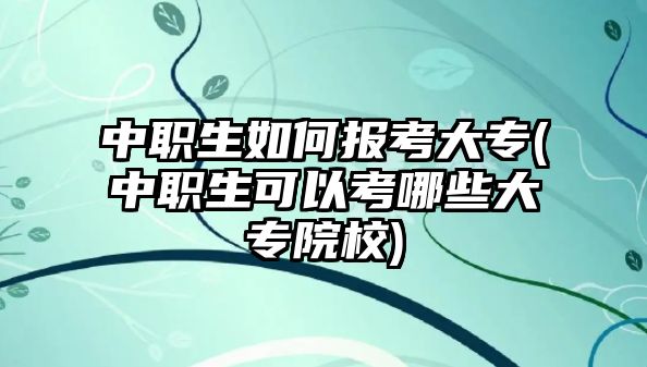 中職生如何報考大專(中職生可以考哪些大專院校)