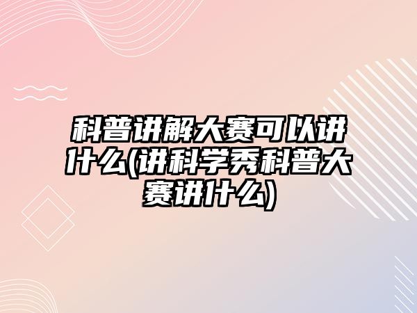 科普講解大賽可以講什么(講科學(xué)秀科普大賽講什么)