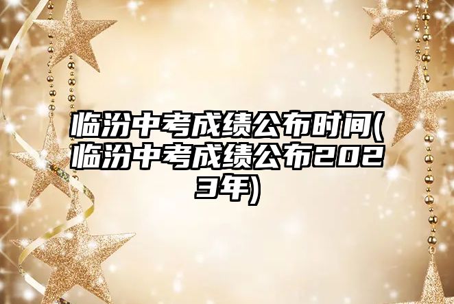 臨汾中考成績公布時間(臨汾中考成績公布2023年)