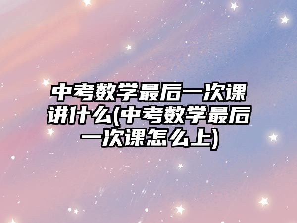 中考數(shù)學最后一次課講什么(中考數(shù)學最后一次課怎么上)