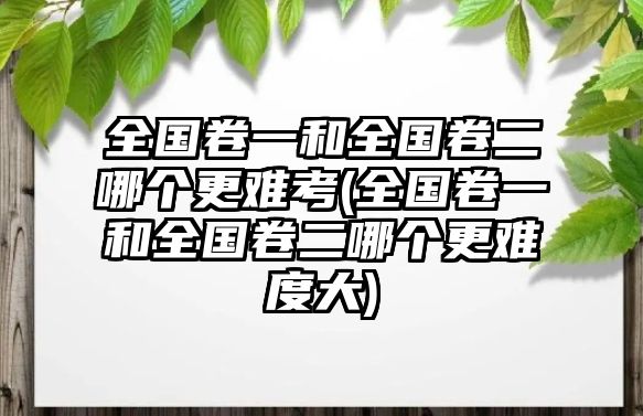 全國(guó)卷一和全國(guó)卷二哪個(gè)更難考(全國(guó)卷一和全國(guó)卷二哪個(gè)更難度大)