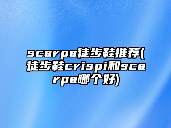 scarpa徒步鞋推薦(徒步鞋crispi和scarpa哪個好)