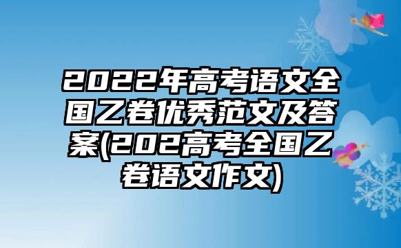 2022年高考語(yǔ)文全國(guó)乙卷優(yōu)秀范文及答案(202高考全國(guó)乙卷語(yǔ)文作文)