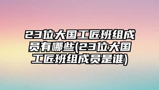 23位大國(guó)工匠班組成員有哪些(23位大國(guó)工匠班組成員是誰(shuí))