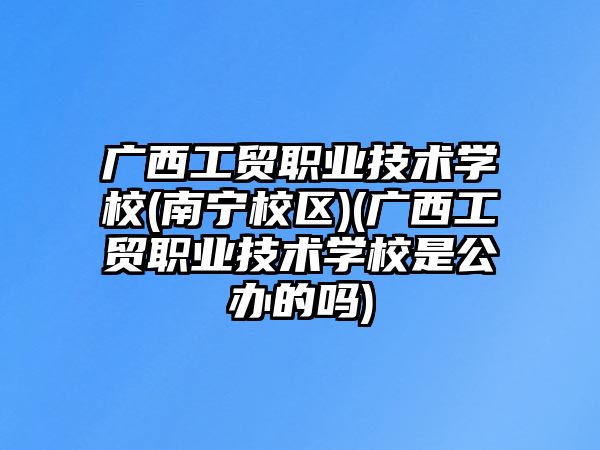 廣西工貿職業(yè)技術學校(南寧校區(qū))(廣西工貿職業(yè)技術學校是公辦的嗎)