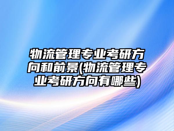 物流管理專業(yè)考研方向和前景(物流管理專業(yè)考研方向有哪些)