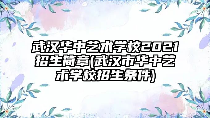 武漢華中藝術學校2021招生簡章(武漢市華中藝術學校招生條件)