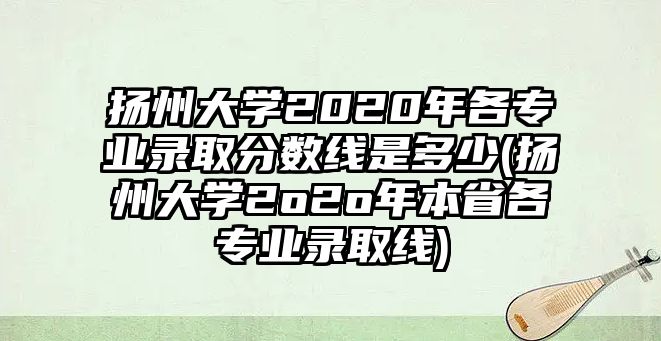 揚(yáng)州大學(xué)2020年各專業(yè)錄取分?jǐn)?shù)線是多少(揚(yáng)州大學(xué)2o2o年本省各專業(yè)錄取線)