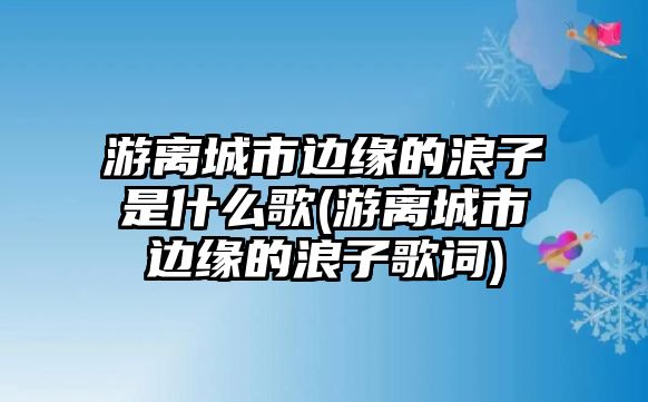 游離城市邊緣的浪子是什么歌(游離城市邊緣的浪子歌詞)