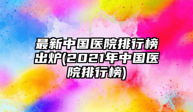 最新中國(guó)醫(yī)院排行榜出爐(2021年中國(guó)醫(yī)院排行榜)