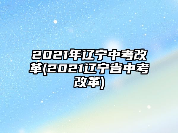 2021年遼寧中考改革(2021遼寧省中考改革)