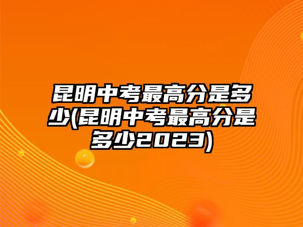 昆明中考最高分是多少(昆明中考最高分是多少2023)