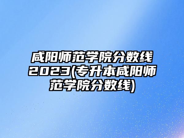 咸陽師范學院分數(shù)線2023(專升本咸陽師范學院分數(shù)線)