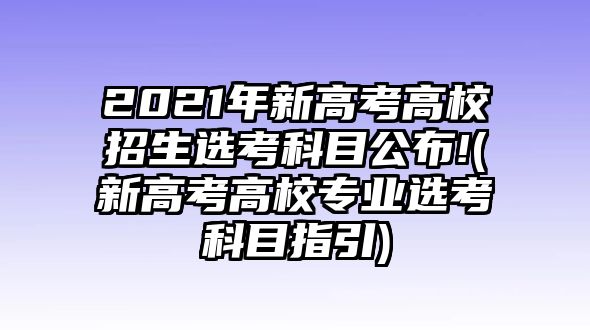 2021年新高考高校招生選考科目公布!(新高考高校專業(yè)選考科目指引)