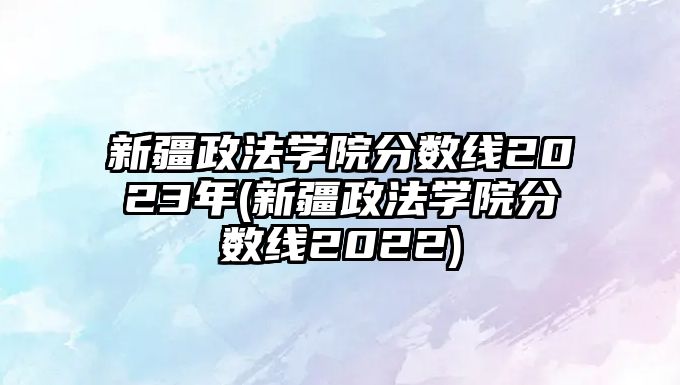 新疆政法學院分數(shù)線2023年(新疆政法學院分數(shù)線2022)