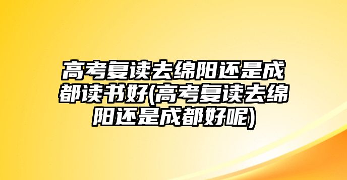 高考復(fù)讀去綿陽(yáng)還是成都讀書好(高考復(fù)讀去綿陽(yáng)還是成都好呢)